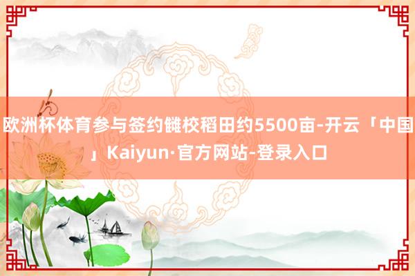 欧洲杯体育参与签约雠校稻田约5500亩-开云「中国」Kaiyun·官方网站-登录入口