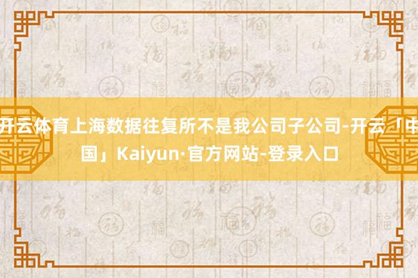 开云体育上海数据往复所不是我公司子公司-开云「中国」Kaiyun·官方网站-登录入口