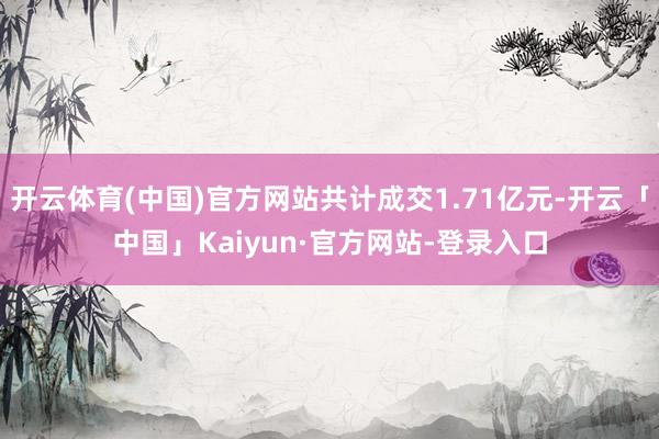 开云体育(中国)官方网站共计成交1.71亿元-开云「中国」Kaiyun·官方网站-登录入口