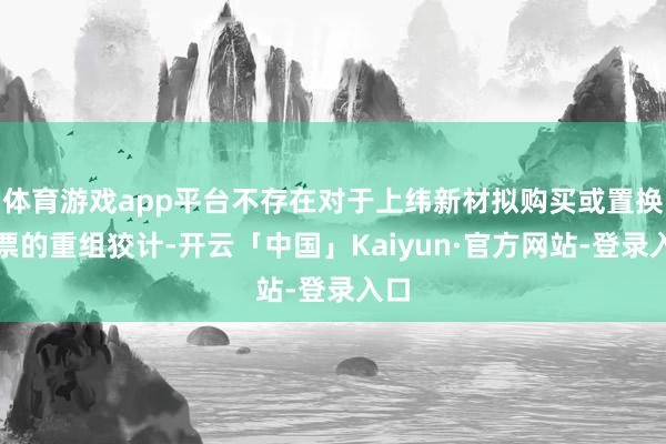 体育游戏app平台不存在对于上纬新材拟购买或置换钞票的重组狡计-开云「中国」Kaiyun·官方网站-登录入口