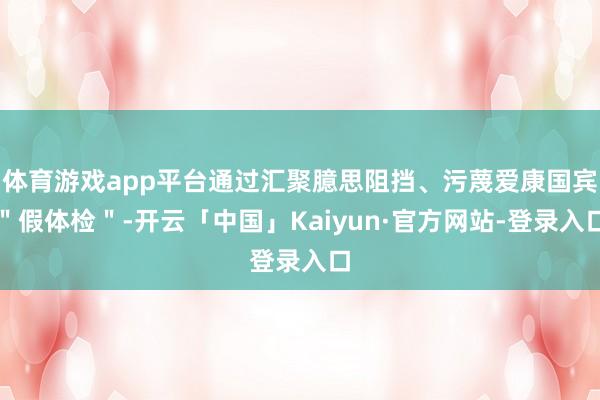 体育游戏app平台通过汇聚臆思阻挡、污蔑爱康国宾＂假体检＂-开云「中国」Kaiyun·官方网站-登录入口