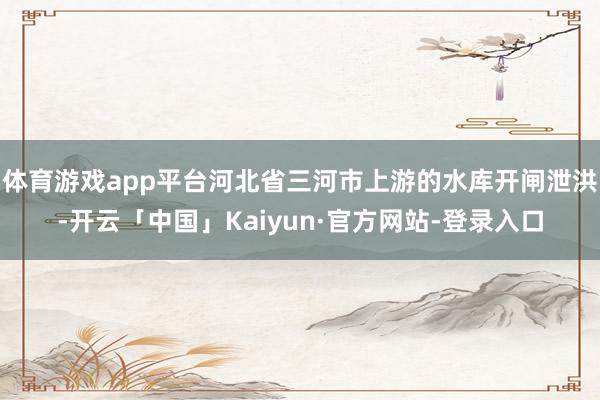 体育游戏app平台河北省三河市上游的水库开闸泄洪-开云「中国」Kaiyun·官方网站-登录入口