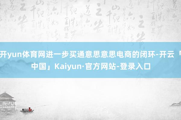开yun体育网进一步买通意思意思电商的闭环-开云「中国」Kaiyun·官方网站-登录入口