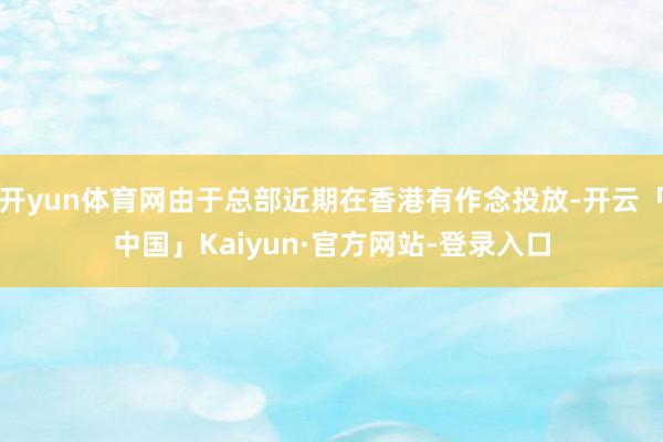 开yun体育网由于总部近期在香港有作念投放-开云「中国」Kaiyun·官方网站-登录入口