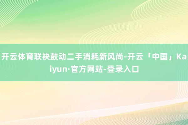 开云体育联袂鼓动二手消耗新风尚-开云「中国」Kaiyun·官方网站-登录入口