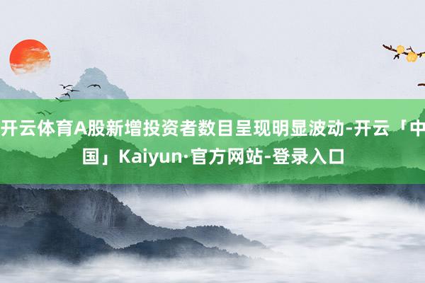 开云体育A股新增投资者数目呈现明显波动-开云「中国」Kaiyun·官方网站-登录入口