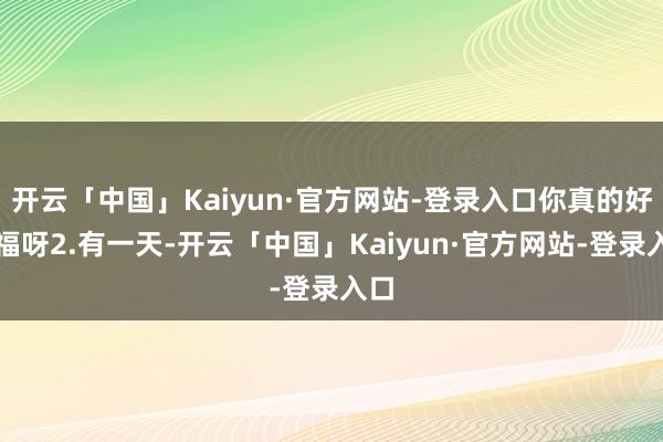 开云「中国」Kaiyun·官方网站-登录入口你真的好幸福呀2.有一天-开云「中国」Kaiyun·官方网站-登录入口