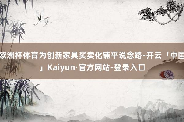 欧洲杯体育为创新家具买卖化铺平说念路-开云「中国」Kaiyun·官方网站-登录入口