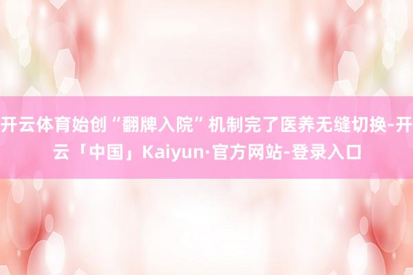 开云体育始创“翻牌入院”机制完了医养无缝切换-开云「中国」Kaiyun·官方网站-登录入口