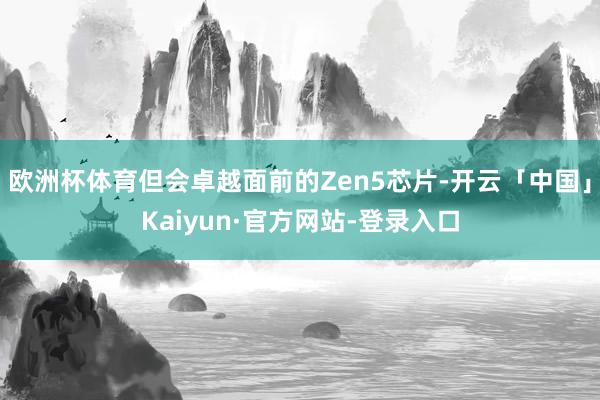 欧洲杯体育但会卓越面前的Zen5芯片-开云「中国」Kaiyun·官方网站-登录入口