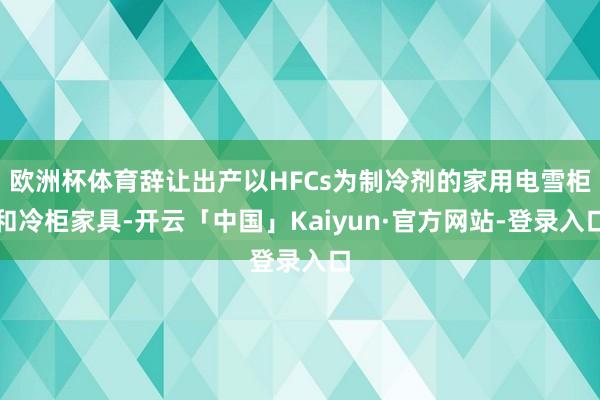 欧洲杯体育辞让出产以HFCs为制冷剂的家用电雪柜和冷柜家具-开云「中国」Kaiyun·官方网站-登录入口