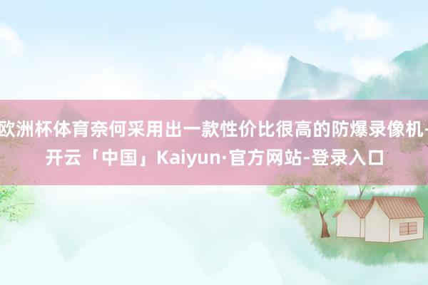 欧洲杯体育奈何采用出一款性价比很高的防爆录像机-开云「中国」Kaiyun·官方网站-登录入口