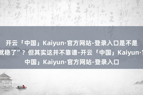 开云「中国」Kaiyun·官方网站-登录入口是不是认为“转完截个图就稳了”？但其实这并不靠谱-开云「中国」Kaiyun·官方网站-登录入口