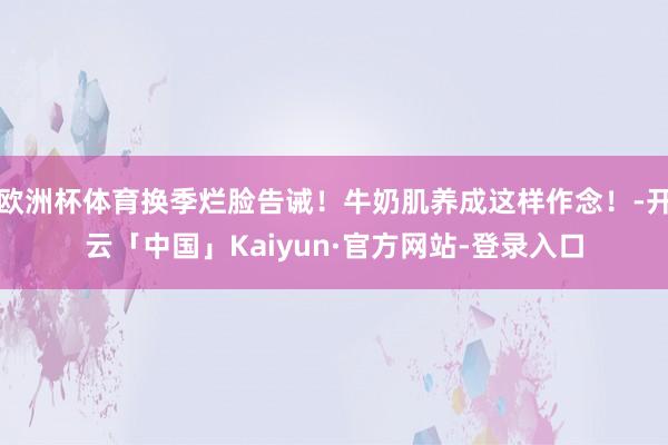 欧洲杯体育换季烂脸告诫！牛奶肌养成这样作念！-开云「中国」Kaiyun·官方网站-登录入口