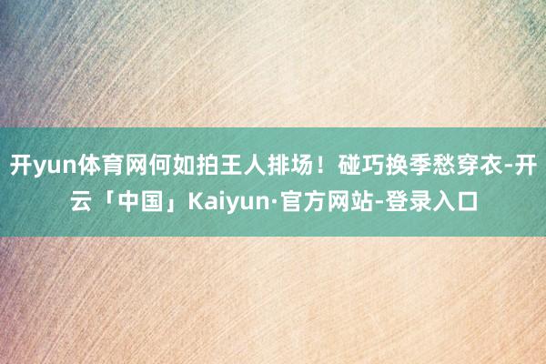 开yun体育网何如拍王人排场！碰巧换季愁穿衣-开云「中国」Kaiyun·官方网站-登录入口