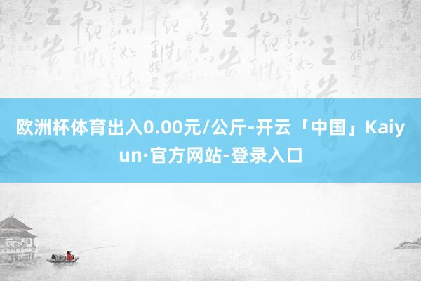 欧洲杯体育出入0.00元/公斤-开云「中国」Kaiyun·官方网站-登录入口