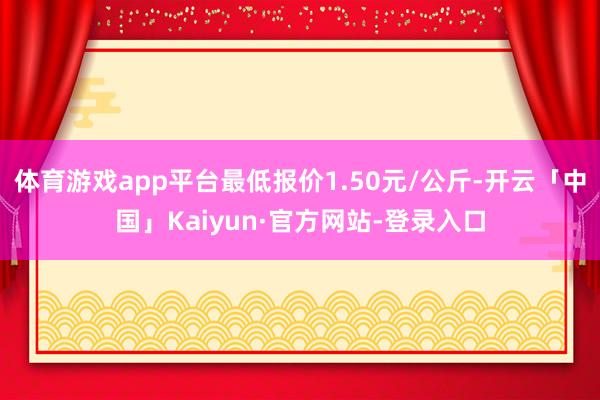 体育游戏app平台最低报价1.50元/公斤-开云「中国」Kaiyun·官方网站-登录入口