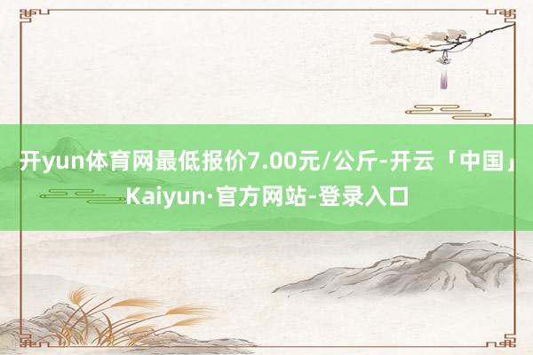 开yun体育网最低报价7.00元/公斤-开云「中国」Kaiyun·官方网站-登录入口