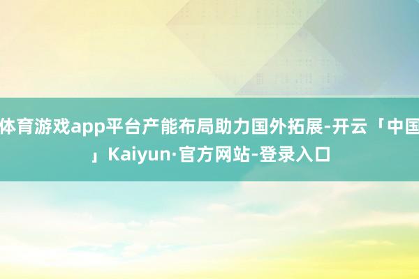 体育游戏app平台产能布局助力国外拓展-开云「中国」Kaiyun·官方网站-登录入口