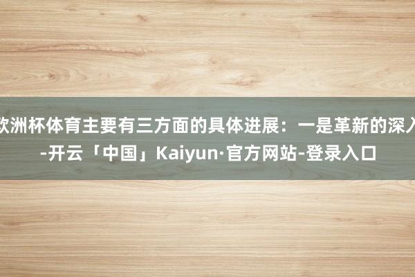 欧洲杯体育主要有三方面的具体进展：一是革新的深入-开云「中国」Kaiyun·官方网站-登录入口