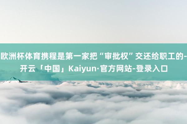 欧洲杯体育携程是第一家把“审批权”交还给职工的-开云「中国」Kaiyun·官方网站-登录入口