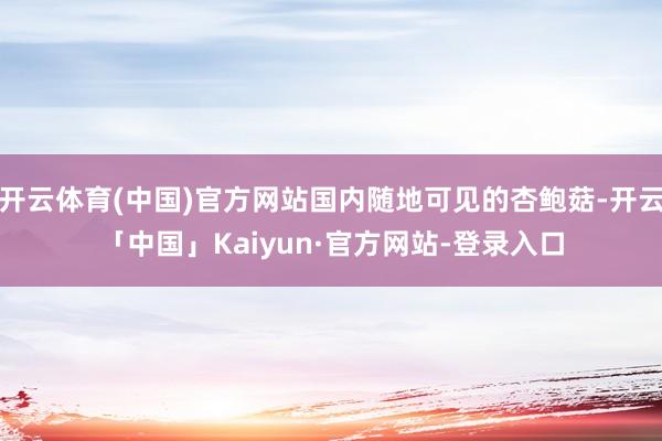 开云体育(中国)官方网站国内随地可见的杏鲍菇-开云「中国」Kaiyun·官方网站-登录入口