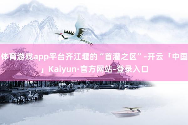 体育游戏app平台齐江堰的“首灌之区”-开云「中国」Kaiyun·官方网站-登录入口