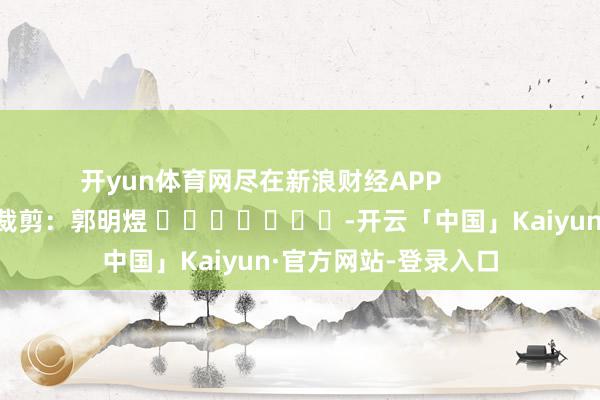 开yun体育网尽在新浪财经APP            						包袱裁剪:郭明煜 							-开云「中国」Kaiyun·官方网站-登录入口