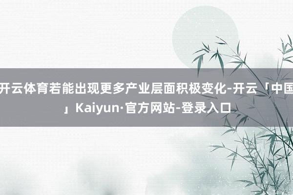 开云体育若能出现更多产业层面积极变化-开云「中国」Kaiyun·官方网站-登录入口
