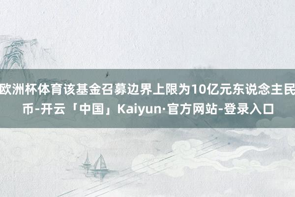 欧洲杯体育该基金召募边界上限为10亿元东说念主民币-开云「中国」Kaiyun·官方网站-登录入口
