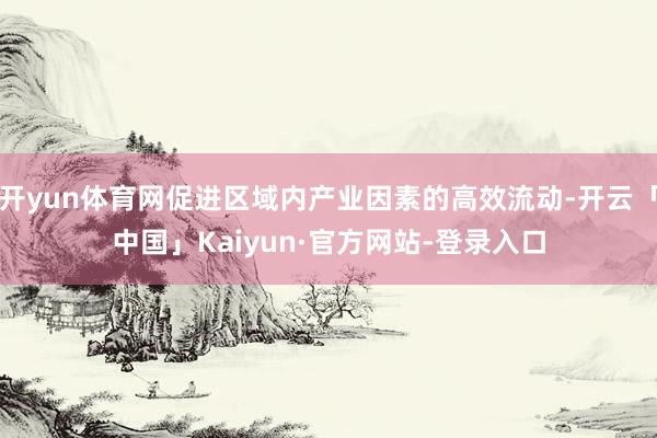 开yun体育网促进区域内产业因素的高效流动-开云「中国」Kaiyun·官方网站-登录入口