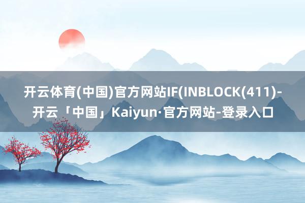 开云体育(中国)官方网站IF(INBLOCK(411)-开云「中国」Kaiyun·官方网站-登录入口