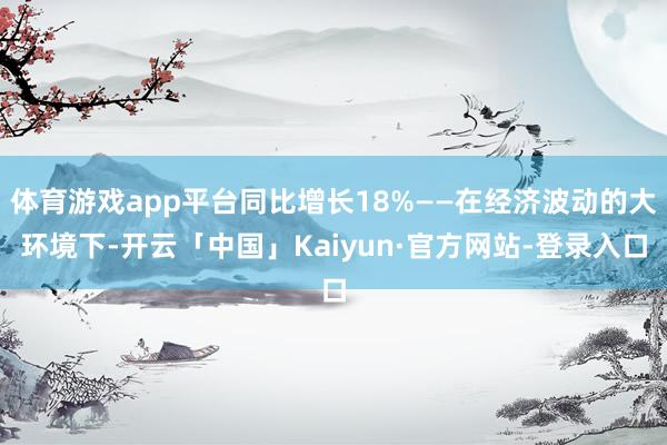 体育游戏app平台同比增长18%——在经济波动的大环境下-开云「中国」Kaiyun·官方网站-登录入口