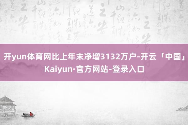 开yun体育网比上年末净增3132万户-开云「中国」Kaiyun·官方网站-登录入口