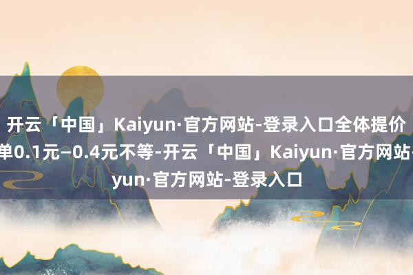 开云「中国」Kaiyun·官方网站-登录入口全体提价幅度为每单0.1元—0.4元不等-开云「中国」Kaiyun·官方网站-登录入口