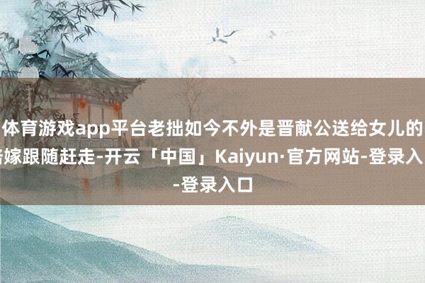 体育游戏app平台老拙如今不外是晋献公送给女儿的陪嫁跟随赶走-开云「中国」Kaiyun·官方网站-登录入口