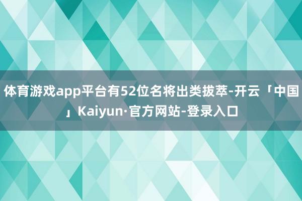 体育游戏app平台有52位名将出类拔萃-开云「中国」Kaiyun·官方网站-登录入口