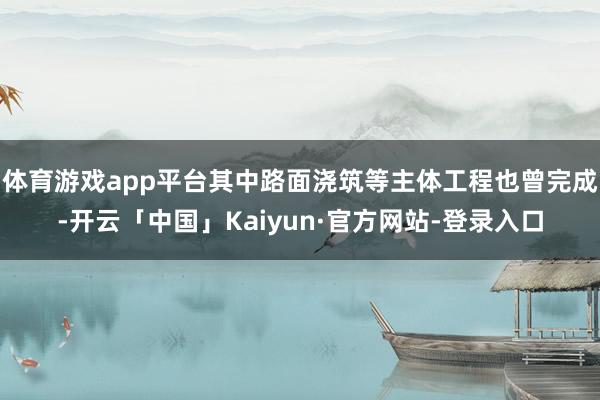 体育游戏app平台其中路面浇筑等主体工程也曾完成-开云「中国」Kaiyun·官方网站-登录入口