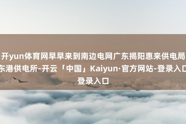 开yun体育网早早来到南边电网广东揭阳惠来供电局东港供电所-开云「中国」Kaiyun·官方网站-登录入口