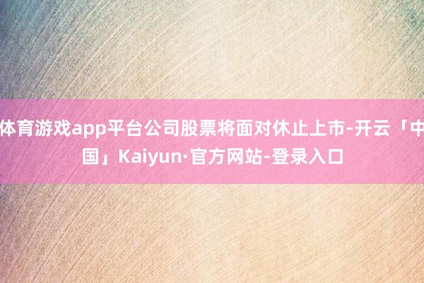 体育游戏app平台公司股票将面对休止上市-开云「中国」Kaiyun·官方网站-登录入口