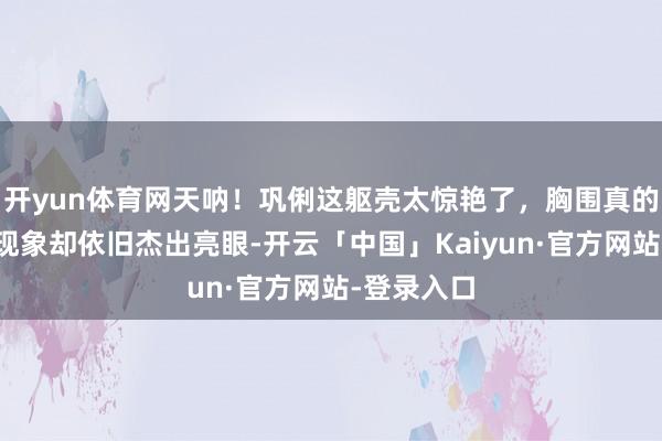 开yun体育网天呐！巩俐这躯壳太惊艳了，胸围真的到肚脐，现象却依旧杰出亮眼-开云「中国」Kaiyun·官方网站-登录入口