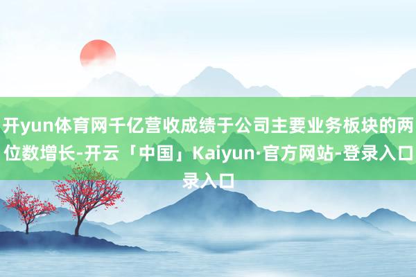 开yun体育网千亿营收成绩于公司主要业务板块的两位数增长-开云「中国」Kaiyun·官方网站-登录入口