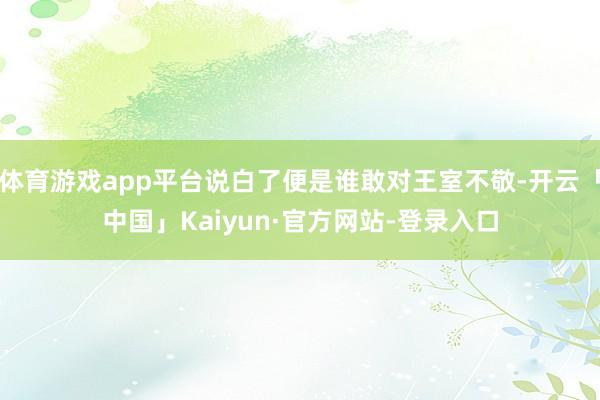 体育游戏app平台说白了便是谁敢对王室不敬-开云「中国」Kaiyun·官方网站-登录入口