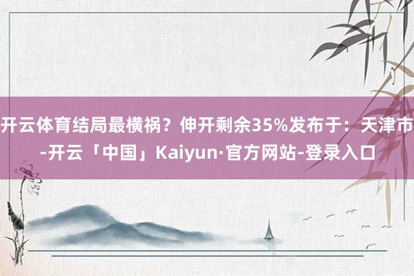 开云体育结局最横祸？伸开剩余35%发布于：天津市-开云「中国」Kaiyun·官方网站-登录入口