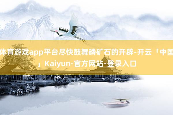 体育游戏app平台尽快鼓舞磷矿石的开辟-开云「中国」Kaiyun·官方网站-登录入口