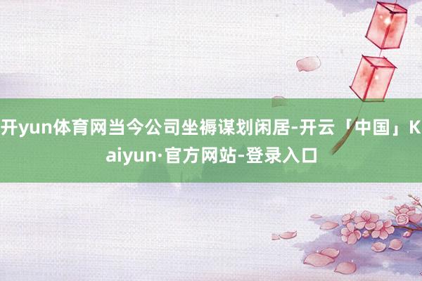 开yun体育网当今公司坐褥谋划闲居-开云「中国」Kaiyun·官方网站-登录入口