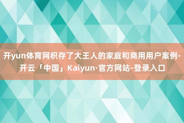 开yun体育网积存了大王人的家庭和商用用户案例-开云「中国」Kaiyun·官方网站-登录入口