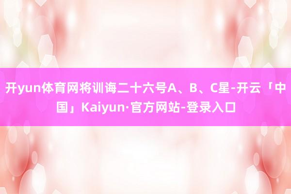 开yun体育网将训诲二十六号A、B、C星-开云「中国」Kaiyun·官方网站-登录入口
