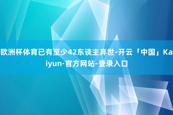 欧洲杯体育已有至少42东谈主弃世-开云「中国」Kaiyun·官方网站-登录入口