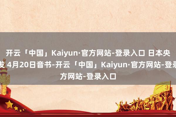 开云「中国」Kaiyun·官方网站-登录入口 日本央行突发 4月20日音书-开云「中国」Kaiyun·官方网站-登录入口